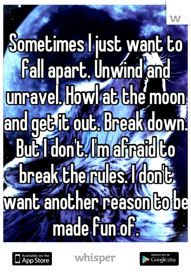 Sometimes I just want to fall apart. Unwind and unravel. Howl at the moon and get it out. Break down. But I don't. I'm afraid to break the rules. I don't want another reason to be made fun of.