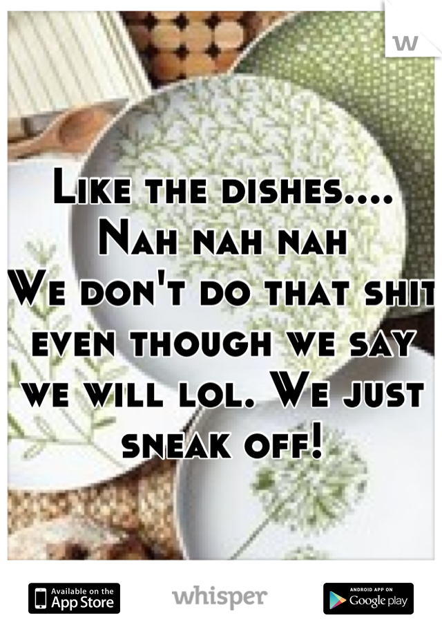 Like the dishes....
Nah nah nah
We don't do that shit even though we say we will lol. We just sneak off!