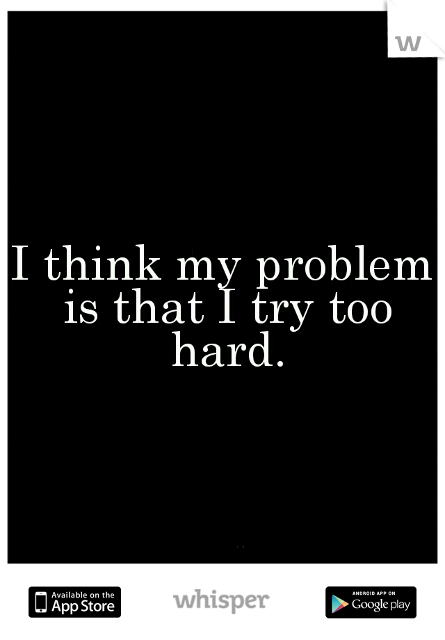I think my problem is that I try too hard.