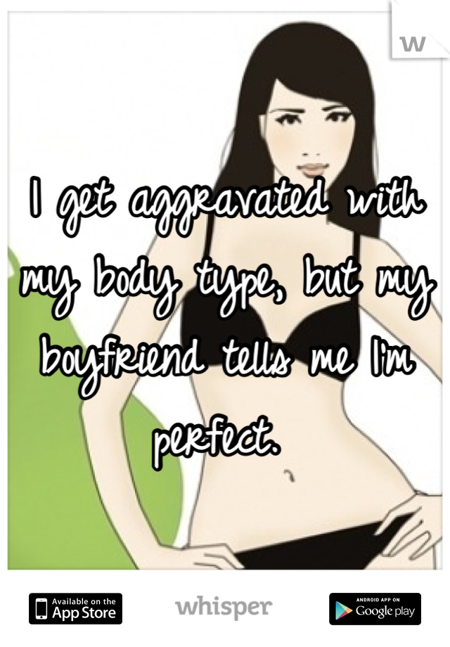I get aggravated with my body type, but my boyfriend tells me I'm perfect. 
