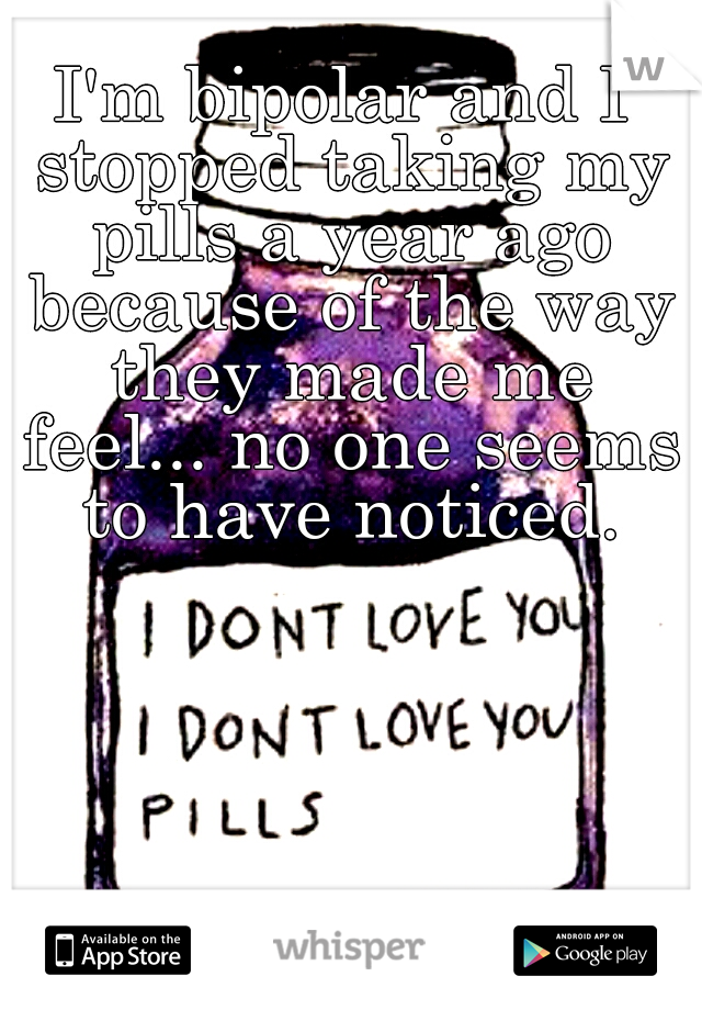 I'm bipolar and I stopped taking my pills a year ago because of the way they made me feel... no one seems to have noticed.