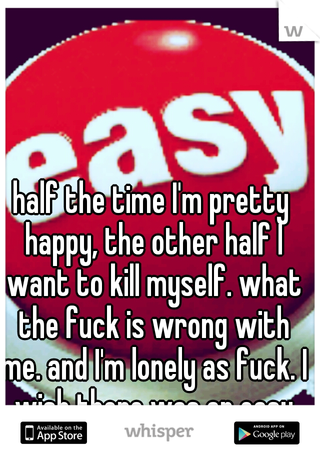 half the time I'm pretty happy, the other half I want to kill myself. what the fuck is wrong with me. and I'm lonely as fuck. I wish there was an easy button for life