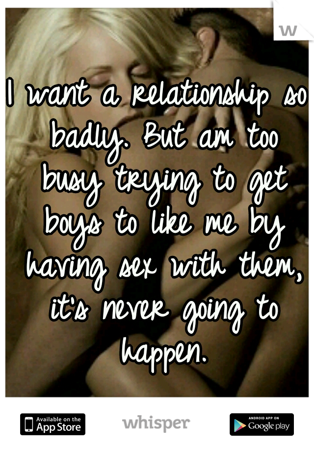 I want a relationship so badly. But am too busy trying to get boys to like me by having sex with them, it's never going to happen.