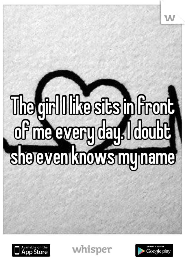 The girl I like sits in front of me every day. I doubt she even knows my name