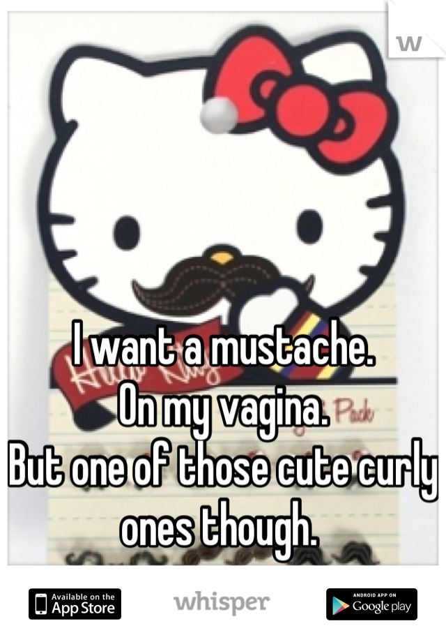 I want a mustache. 
On my vagina. 
But one of those cute curly ones though. 