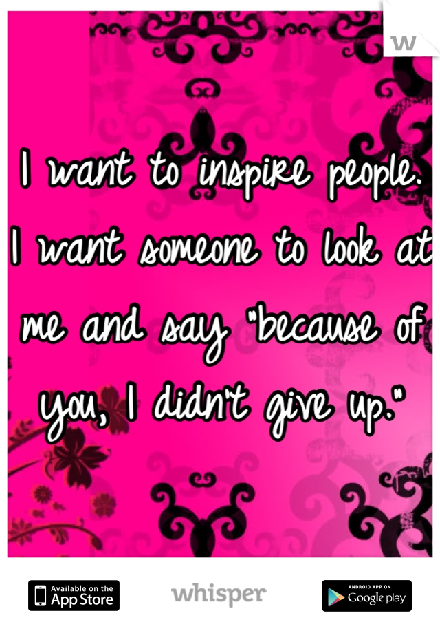 I want to inspire people. I want someone to look at me and say "because of you, I didn't give up."
