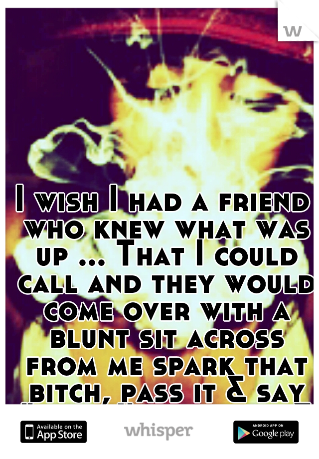 I wish I had a friend who knew what was up ... That I could call and they would come over with a blunt sit across from me spark that bitch, pass it & say "talk, I'm all ears & advice" 