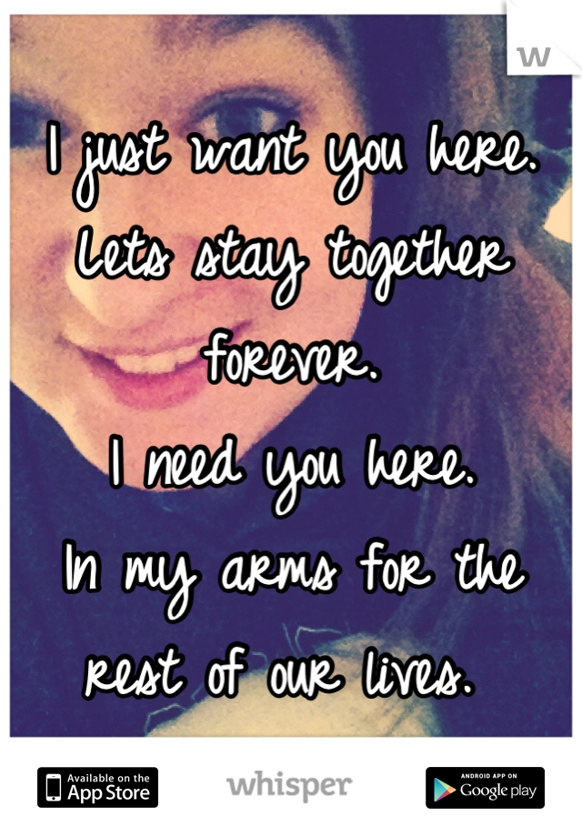 I just want you here. 
Lets stay together forever. 
I need you here. 
In my arms for the rest of our lives. 