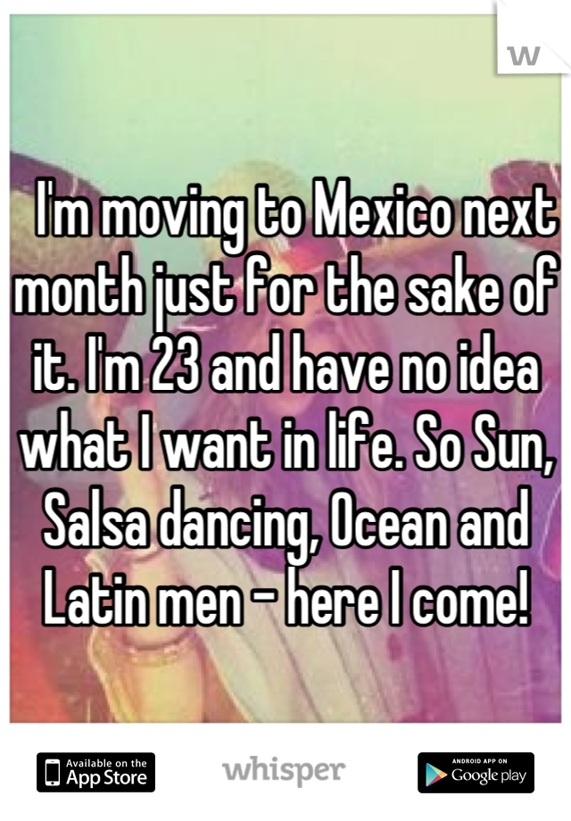   I'm moving to Mexico next month just for the sake of it. I'm 23 and have no idea what I want in life. So Sun, Salsa dancing, Ocean and Latin men - here I come!