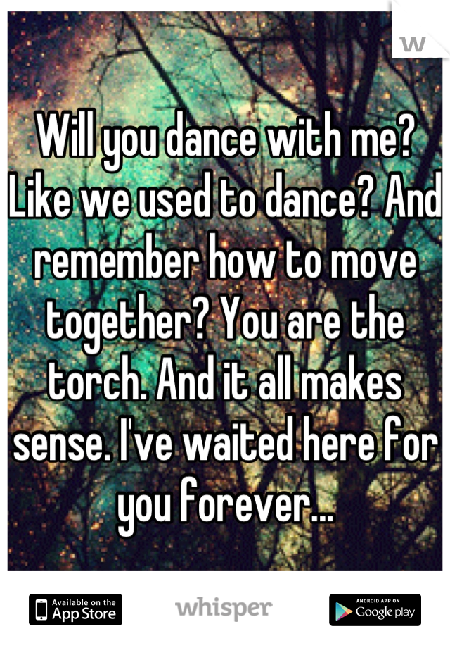Will you dance with me? Like we used to dance? And remember how to move together? You are the torch. And it all makes sense. I've waited here for you forever...