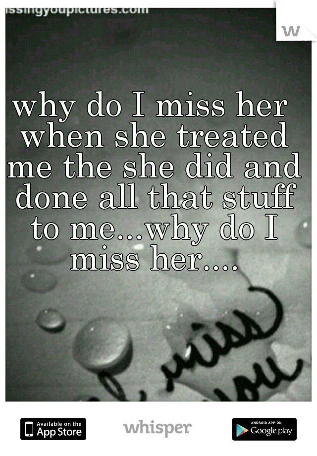 why do I miss her when she treated me the she did and done all that stuff to me...why do I miss her....