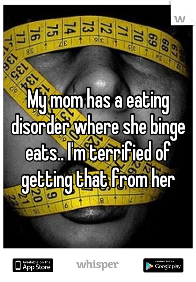 My mom has a eating disorder where she binge eats.. I'm terrified of getting that from her