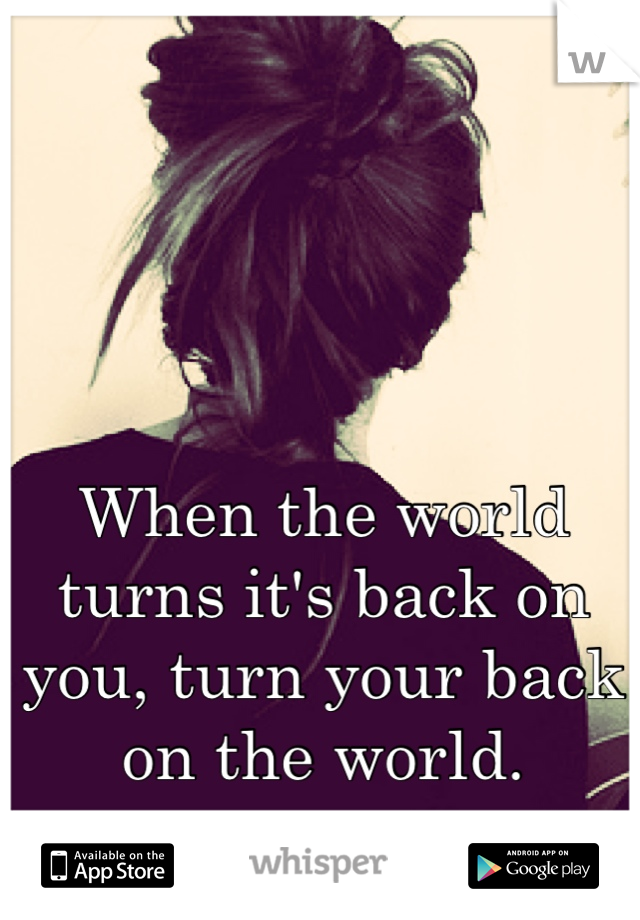 When the world turns it's back on you, turn your back on the world.