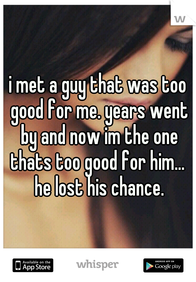 i met a guy that was too good for me. years went by and now im the one thats too good for him...  he lost his chance.