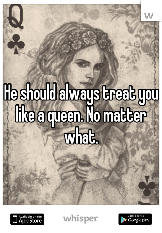 He should always treat you like a queen. No matter what.