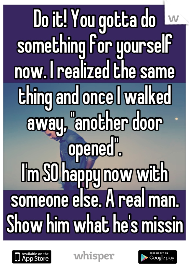 Do it! You gotta do something for yourself now. I realized the same thing and once I walked away, "another door opened".
I'm SO happy now with someone else. A real man. Show him what he's missin out on