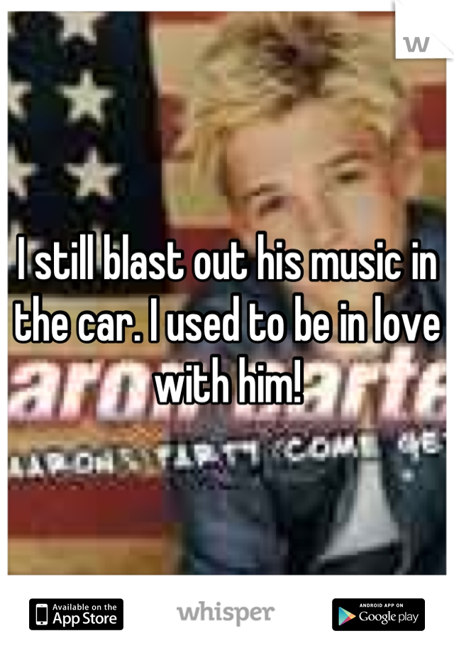 I still blast out his music in the car. I used to be in love with him!