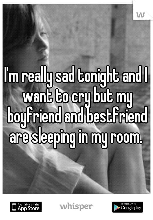 I'm really sad tonight and I want to cry but my boyfriend and bestfriend are sleeping in my room. 