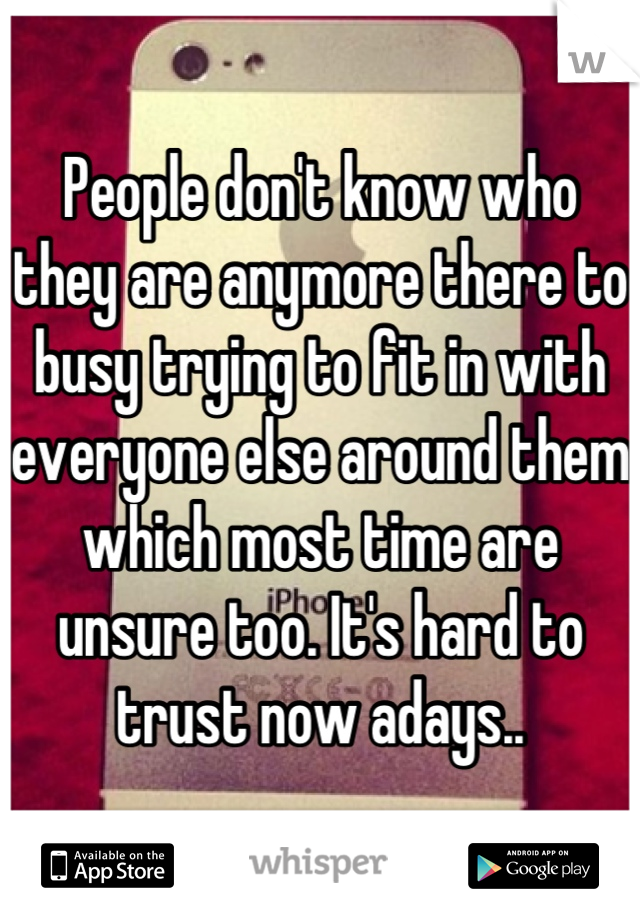 People don't know who they are anymore there to busy trying to fit in with everyone else around them which most time are unsure too. It's hard to trust now adays..