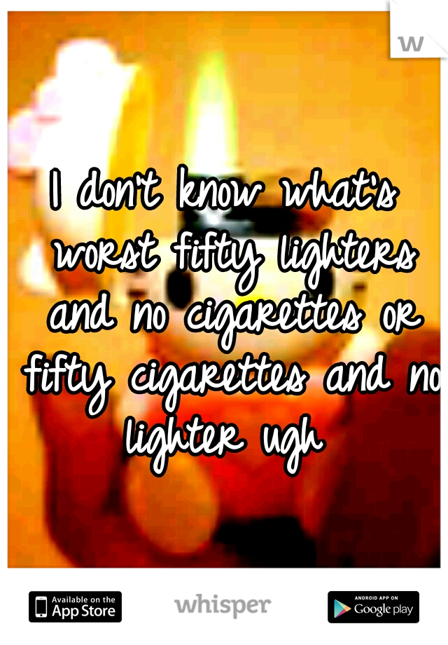 I don't know what's worst fifty lighters and no cigarettes or fifty cigarettes and no lighter ugh 