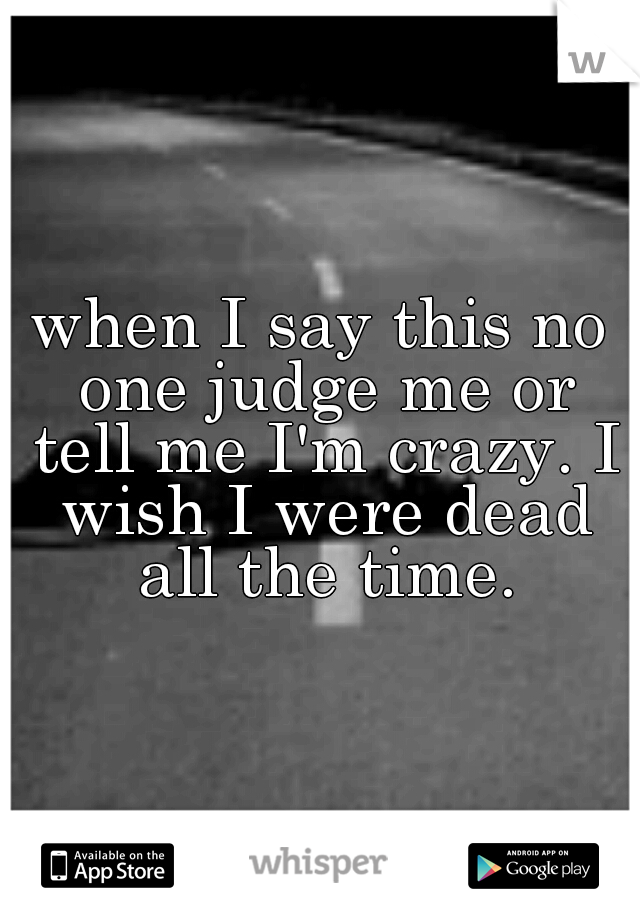 when I say this no one judge me or tell me I'm crazy. I wish I were dead all the time.