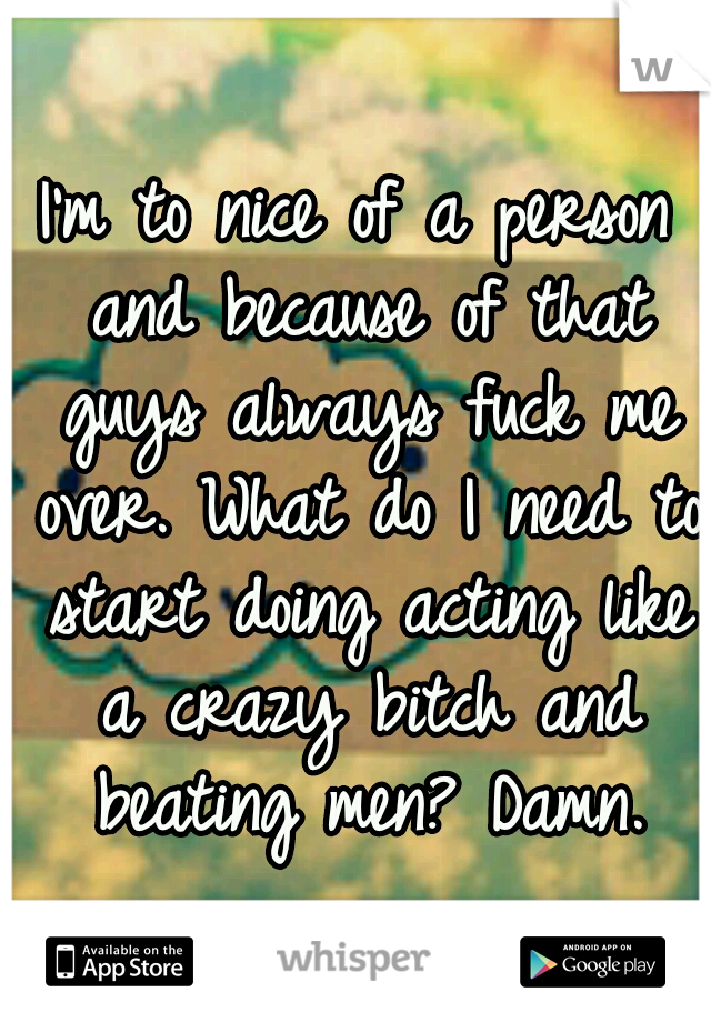 I'm to nice of a person and because of that guys always fuck me over. What do I need to start doing acting like a crazy bitch and beating men? Damn.