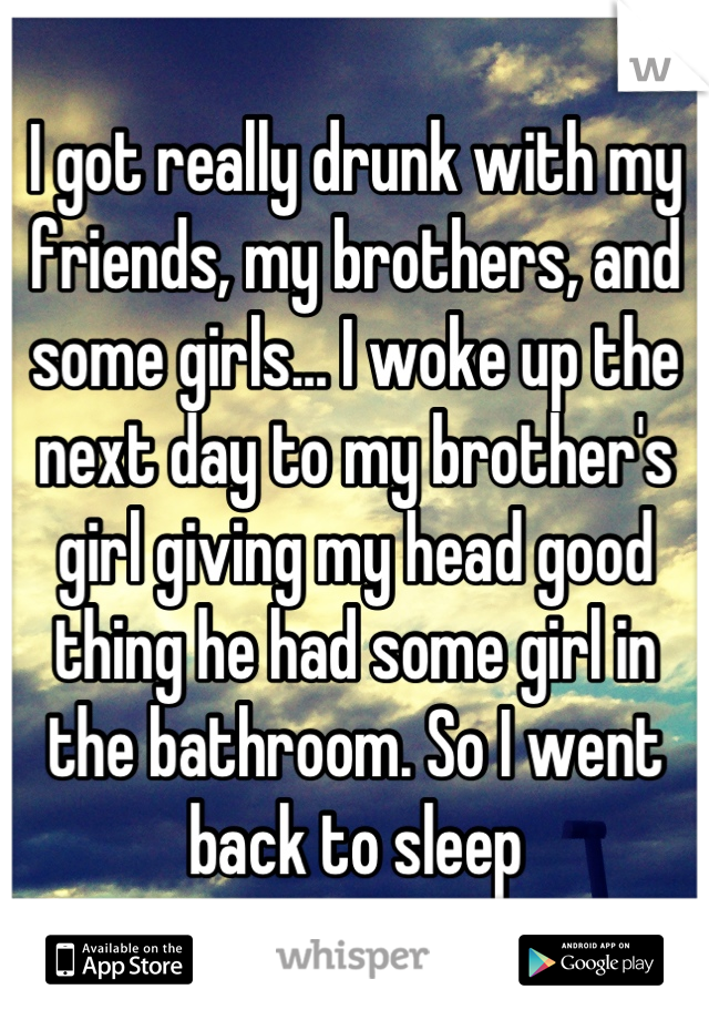 I got really drunk with my friends, my brothers, and some girls... I woke up the next day to my brother's girl giving my head good thing he had some girl in the bathroom. So I went back to sleep