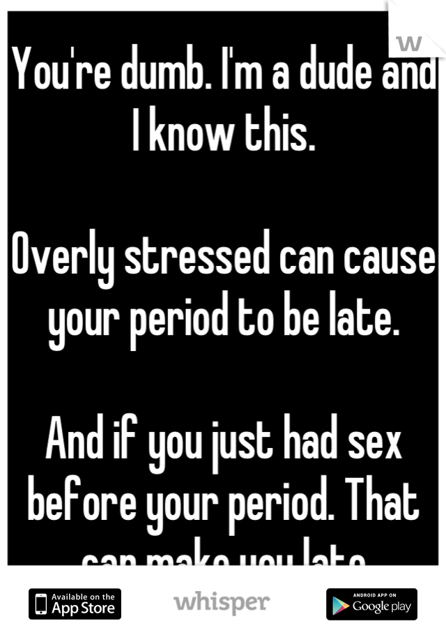 You're dumb. I'm a dude and I know this. 

Overly stressed can cause your period to be late. 

And if you just had sex before your period. That can make you late