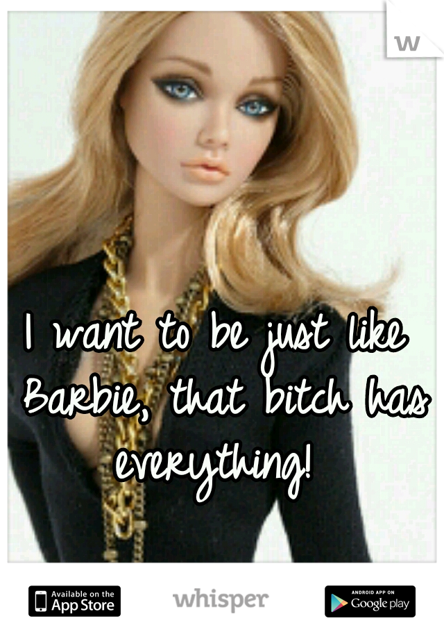 I want to be just like Barbie, that bitch has everything! 