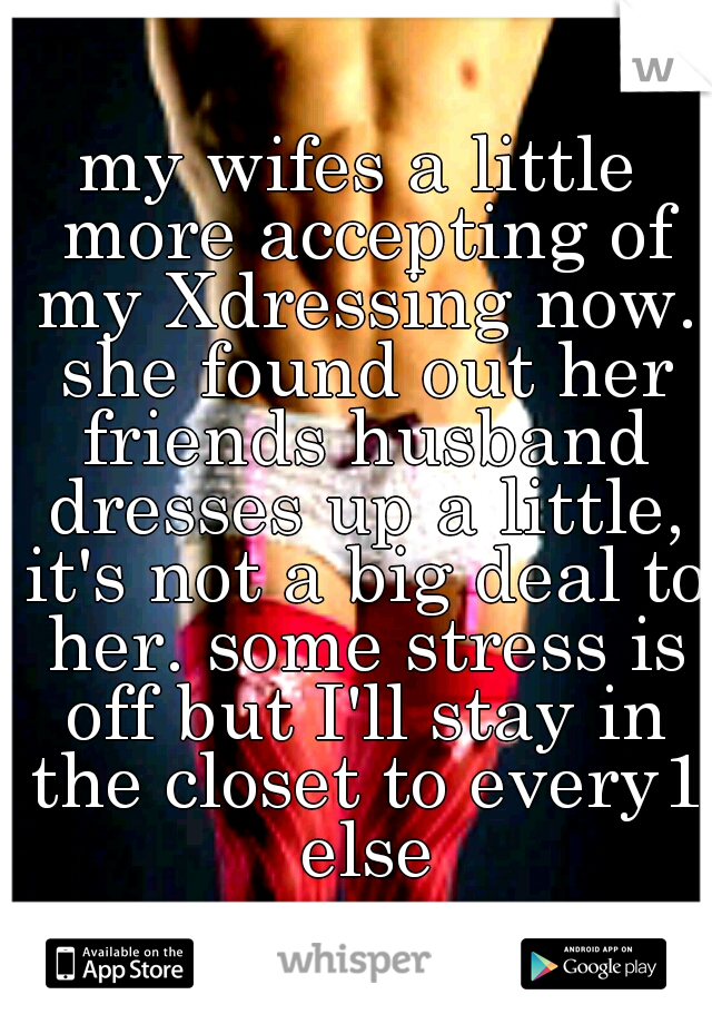 my wifes a little more accepting of my Xdressing now. she found out her friends husband dresses up a little, it's not a big deal to her. some stress is off but I'll stay in the closet to every1 else
