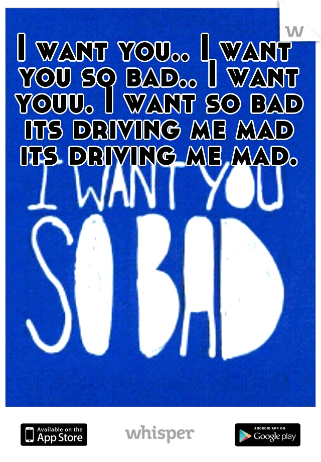 I want you.. I want you so bad.. I want youu. I want so bad its driving me mad its driving me mad.