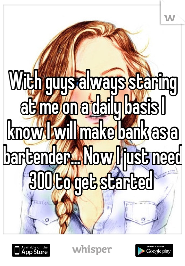With guys always staring at me on a daily basis I know I will make bank as a bartender... Now I just need 300 to get started 