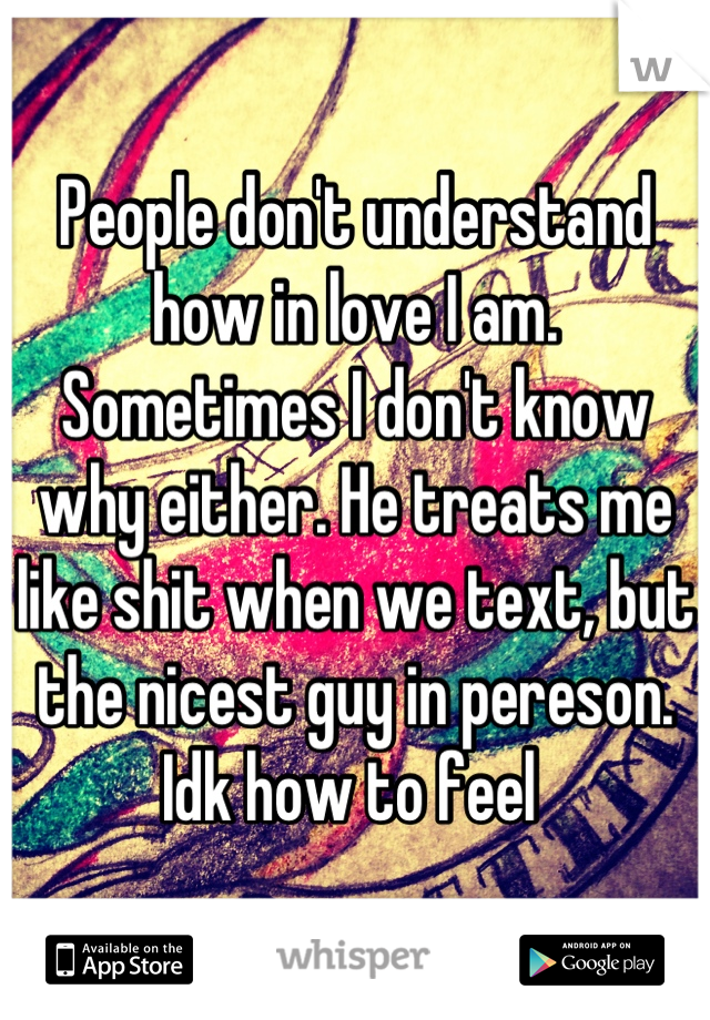 People don't understand how in love I am. Sometimes I don't know why either. He treats me like shit when we text, but the nicest guy in pereson. Idk how to feel 
