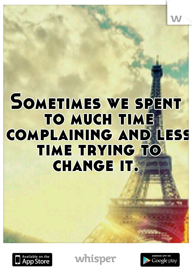Sometimes we spent to much time complaining and less time trying to change it. 