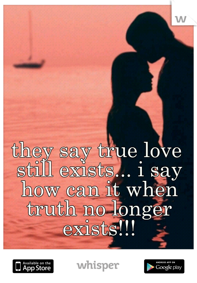 they say true love still exists... i say how can it when truth no longer exists!!!
