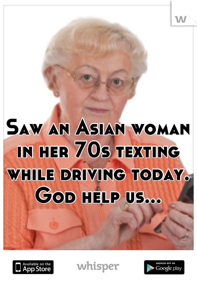 Saw an Asian woman in her 70s texting while driving today. God help us...