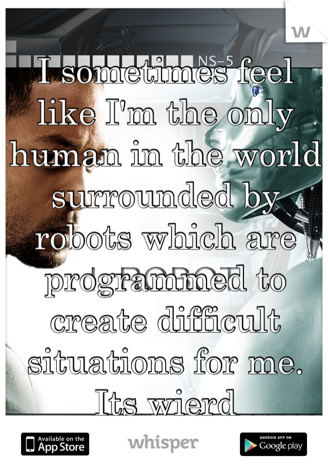 I sometimes feel like I'm the only human in the world surrounded by robots which are programmed to create difficult situations for me. Its wierd