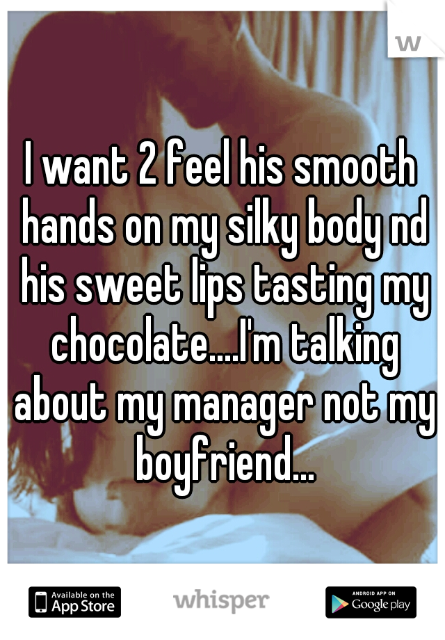 I want 2 feel his smooth hands on my silky body nd his sweet lips tasting my chocolate....I'm talking about my manager not my boyfriend...