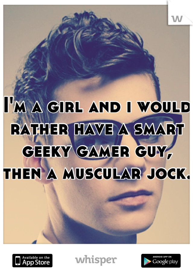 I'm a girl and i would rather have a smart geeky gamer guy, then a muscular jock. 
