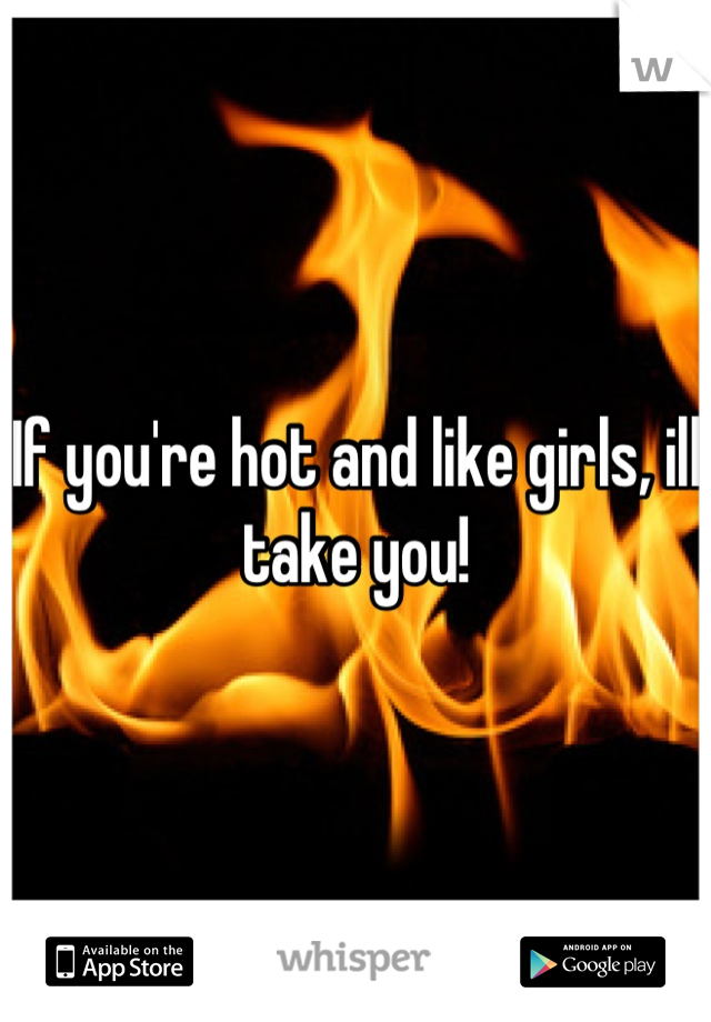 If you're hot and like girls, ill take you!