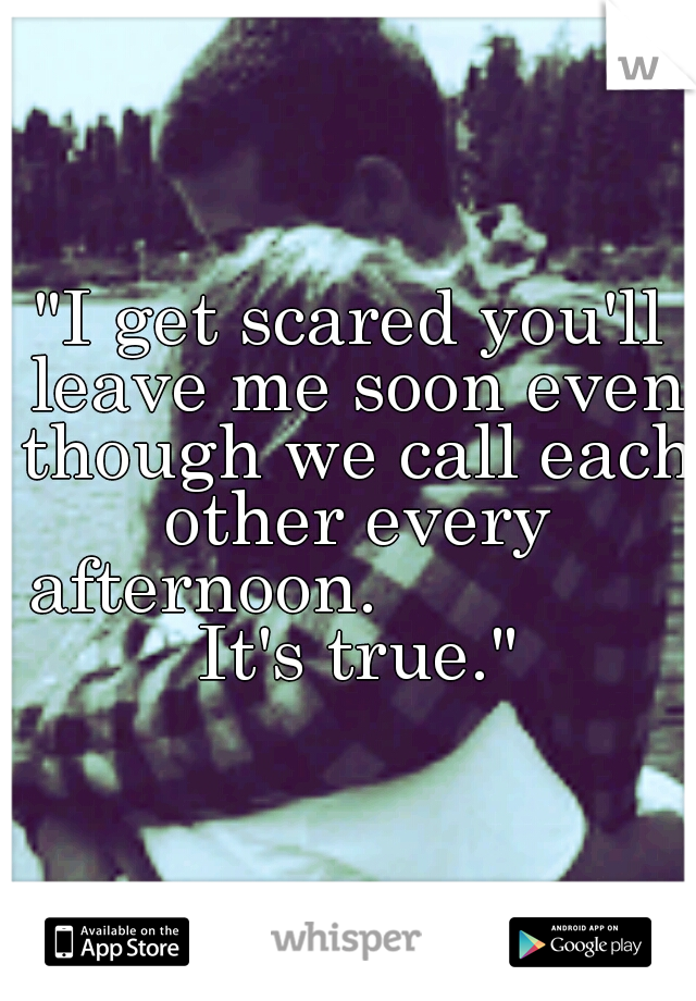 "I get scared you'll leave me soon even though we call each other every afternoon.                It's true."