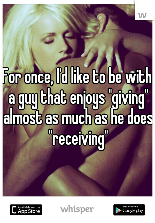 For once, I'd like to be with a guy that enjoys "giving" almost as much as he does "receiving"