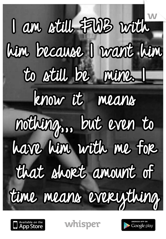 I am still FWB with him because I want him to still be  mine. I know it  means nothing,,, but even to have him with me for that short amount of time means everything to me 