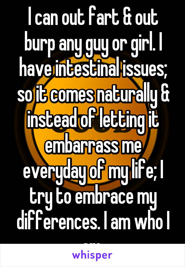 I can out fart & out burp any guy or girl. I have intestinal issues; so it comes naturally & instead of letting it embarrass me everyday of my life; I try to embrace my differences. I am who I am.