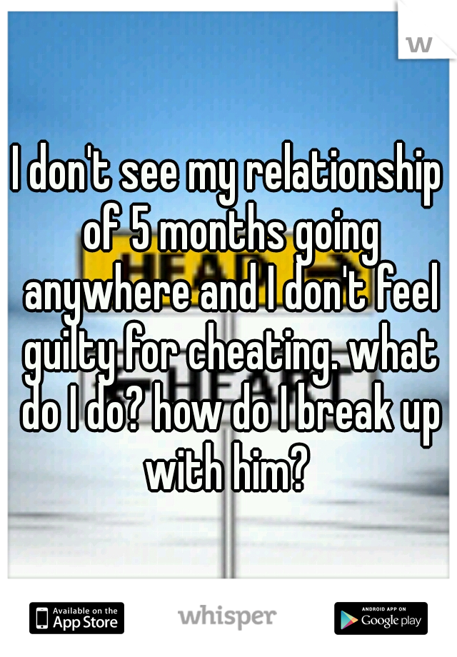 I don't see my relationship of 5 months going anywhere and I don't feel guilty for cheating. what do I do? how do I break up with him? 
