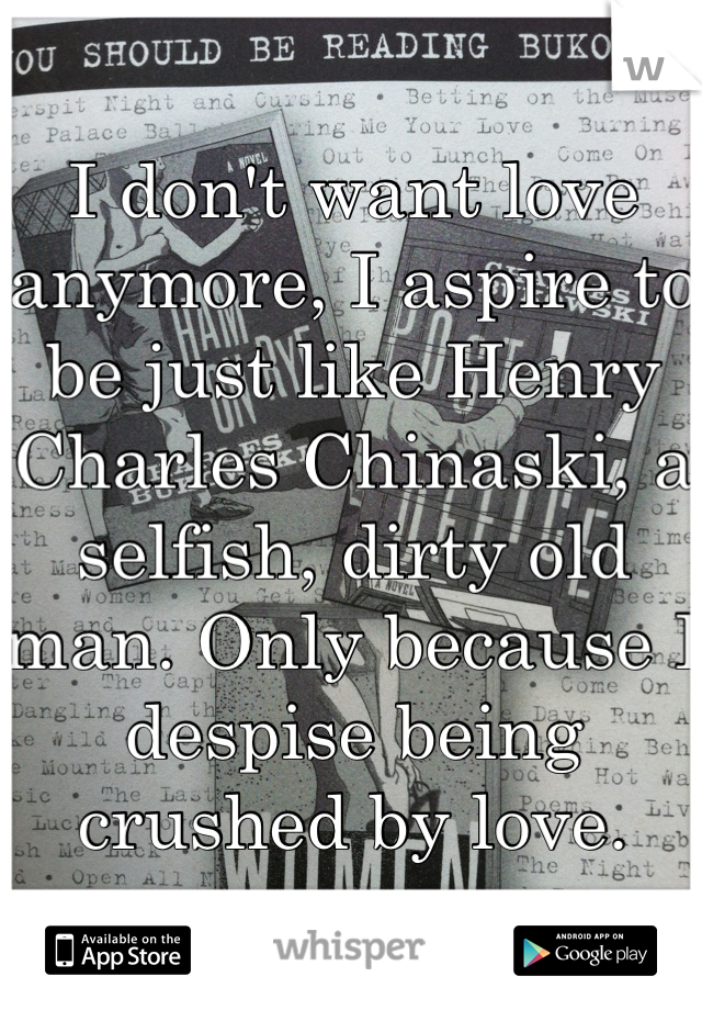 I don't want love anymore, I aspire to be just like Henry Charles Chinaski, a selfish, dirty old man. Only because I despise being crushed by love.