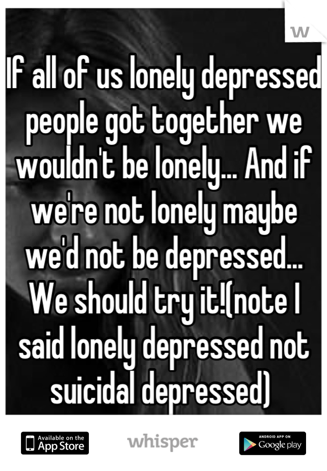 If all of us lonely depressed people got together we wouldn't be lonely... And if we're not lonely maybe we'd not be depressed... We should try it!(note I said lonely depressed not suicidal depressed) 