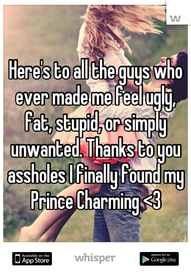 Here's to all the guys who ever made me feel ugly, fat, stupid, or simply unwanted. Thanks to you assholes I finally found my Prince Charming <3