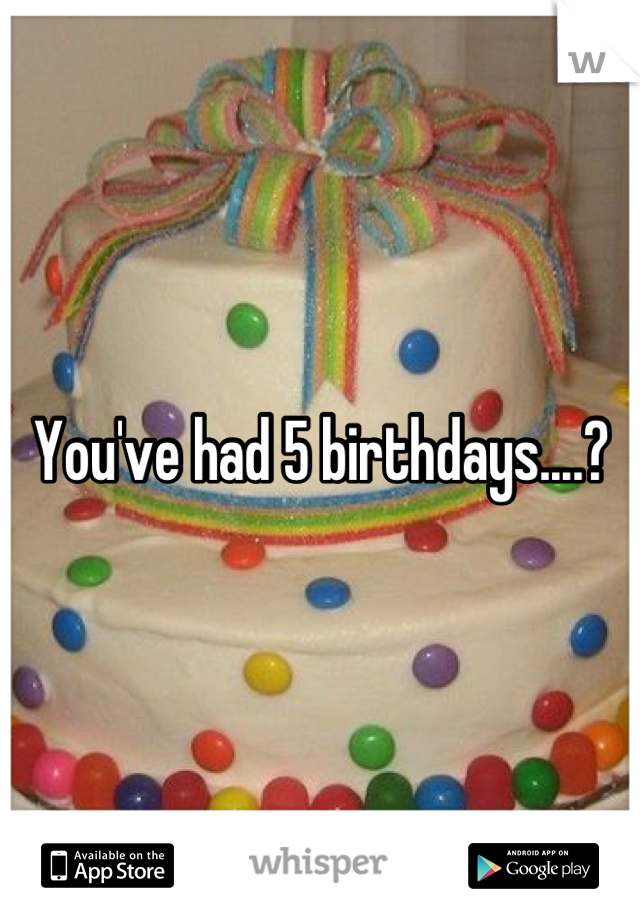 You've had 5 birthdays....?
