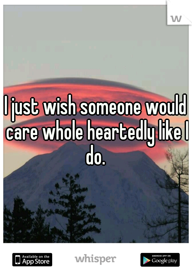 I just wish someone would care whole heartedly like I do. 